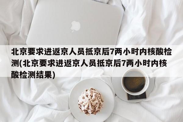 北京要求进返京人员抵京后7两小时内核酸检测(北京要求进返京人员抵京后7两小时内核酸检测结果)