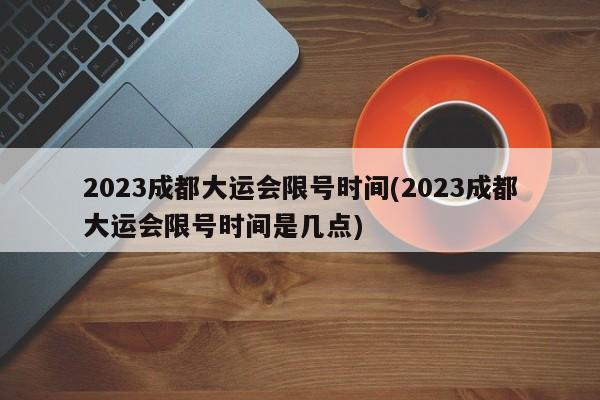 2023成都大运会限号时间(2023成都大运会限号时间是几点)