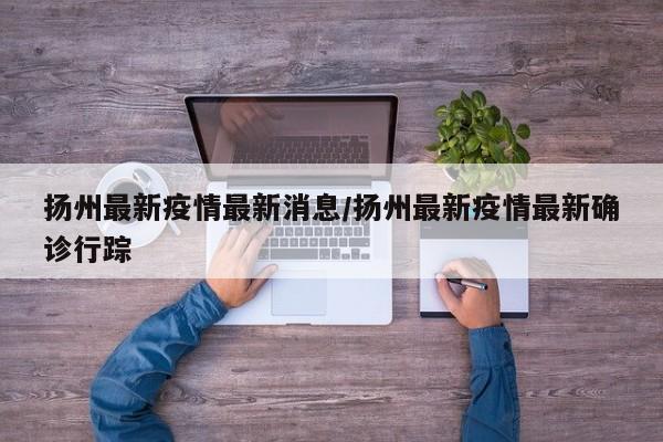 扬州最新疫情最新消息/扬州最新疫情最新确诊行踪