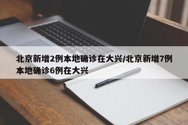 北京新增2例本地确诊在大兴/北京新增7例本地确诊6例在大兴
