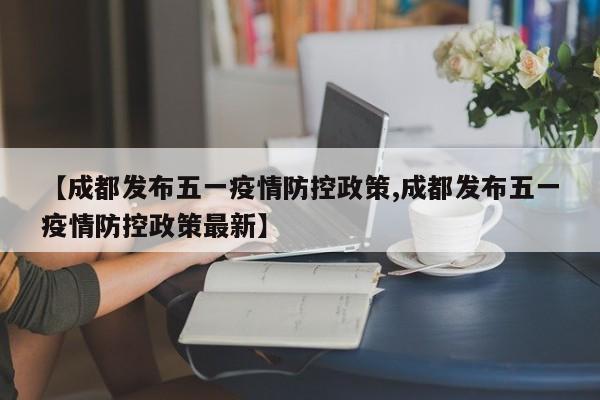 【成都发布五一疫情防控政策,成都发布五一疫情防控政策最新】