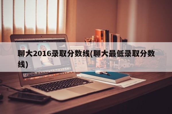 聊大2016录取分数线(聊大最低录取分数线)