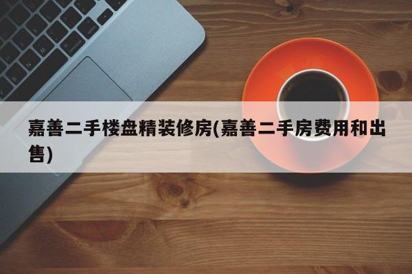 嘉善二手楼盘精装修房(嘉善二手房费用和出售)
