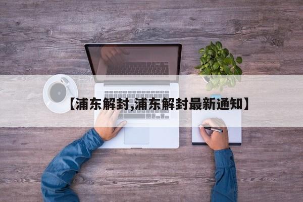 【浦东解封,浦东解封最新通知】