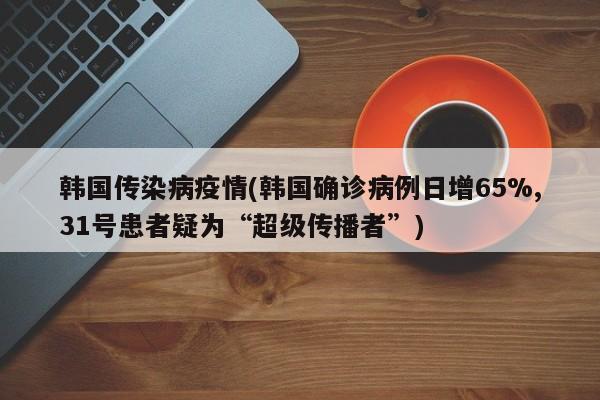韩国传染病疫情(韩国确诊病例日增65%,31号患者疑为“超级传播者”)