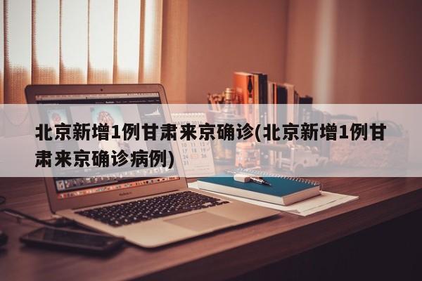 北京新增1例甘肃来京确诊(北京新增1例甘肃来京确诊病例)