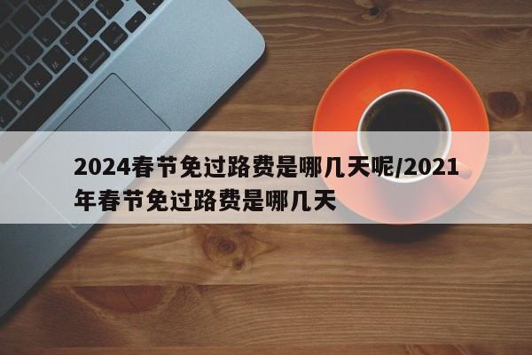 2024春节免过路费是哪几天呢/2021年春节免过路费是哪几天