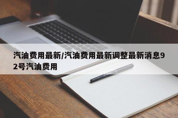 汽油费用最新/汽油费用最新调整最新消息92号汽油费用