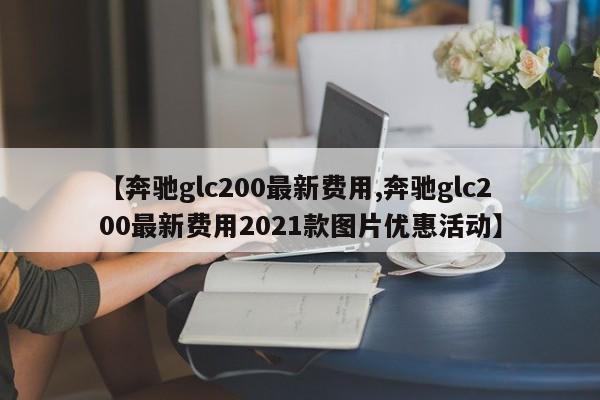 【奔驰glc200最新费用,奔驰glc200最新费用2021款图片优惠活动】