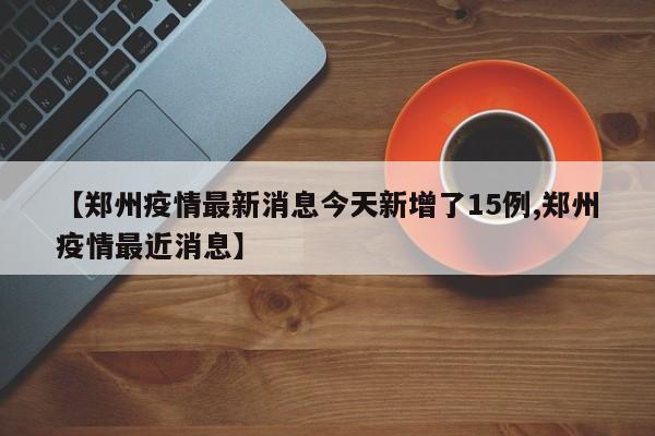 【郑州疫情最新消息今天新增了15例,郑州疫情最近消息】