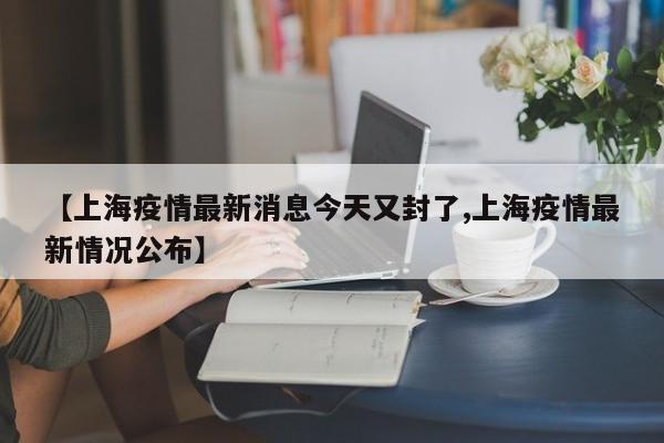 【上海疫情最新消息今天又封了,上海疫情最新情况公布】