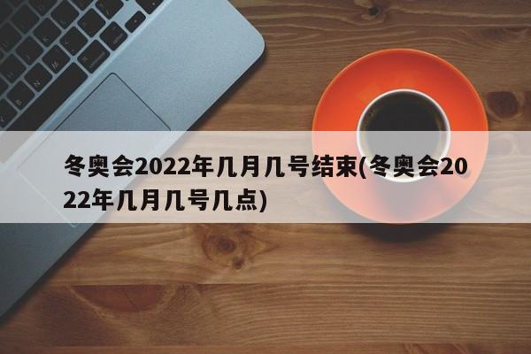 冬奥会2022年几月几号结束(冬奥会2022年几月几号几点)