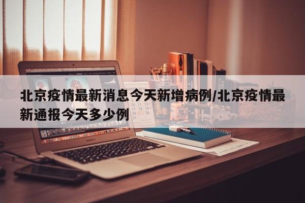 北京疫情最新消息今天新增病例/北京疫情最新通报今天多少例