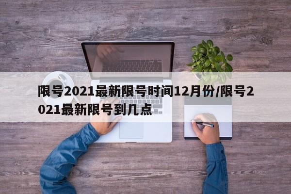 限号2021最新限号时间12月份/限号2021最新限号到几点