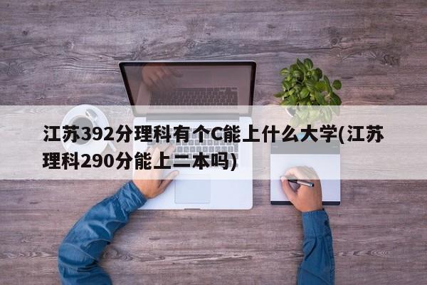 江苏392分理科有个C能上什么大学(江苏理科290分能上二本吗)