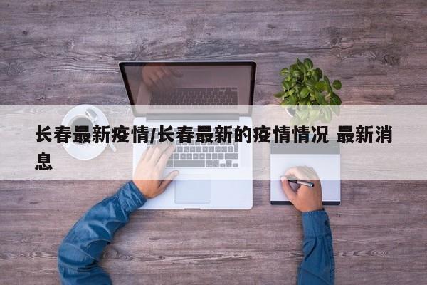 长春最新疫情/长春最新的疫情情况 最新消息