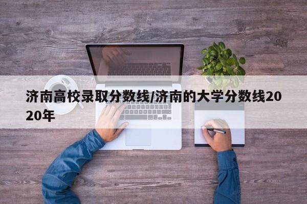 济南高校录取分数线/济南的大学分数线2020年