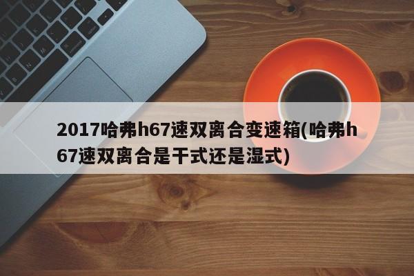2017哈弗h67速双离合变速箱(哈弗h67速双离合是干式还是湿式)