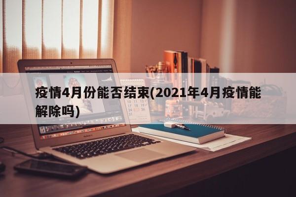 疫情4月份能否结束(2021年4月疫情能解除吗)