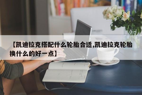 【凯迪拉克搭配什么轮胎合适,凯迪拉克轮胎换什么的好一点】