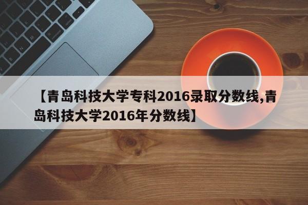 【青岛科技大学专科2016录取分数线,青岛科技大学2016年分数线】