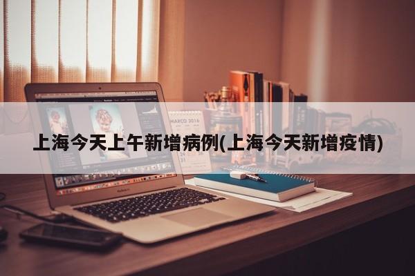 上海今天上午新增病例(上海今天新增疫情)