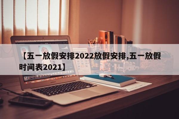 【五一放假安排2022放假安排,五一放假时间表2021】