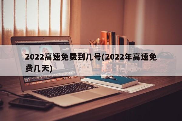 2022高速免费到几号(2022年高速免费几天)