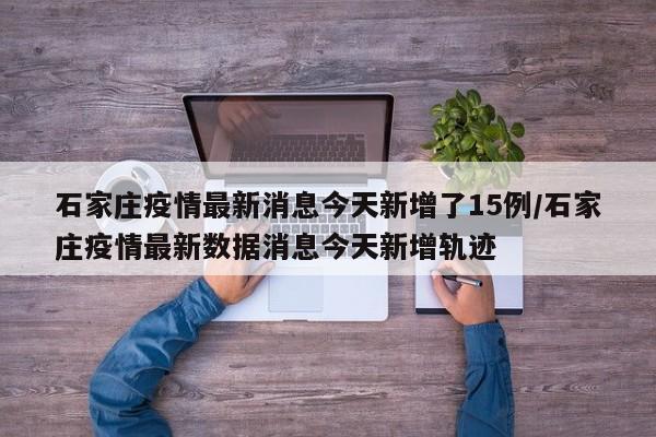 石家庄疫情最新消息今天新增了15例/石家庄疫情最新数据消息今天新增轨迹