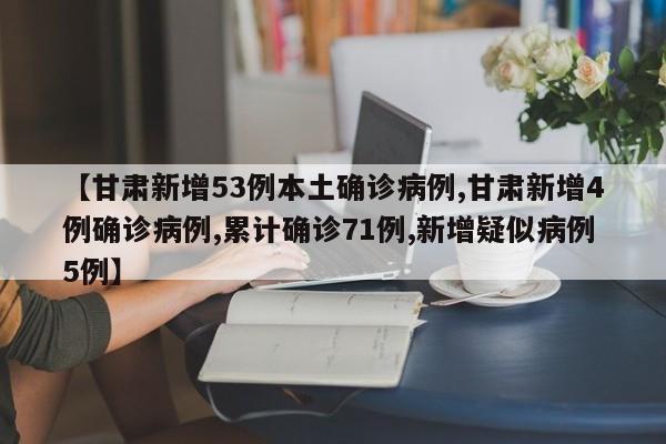 【甘肃新增53例本土确诊病例,甘肃新增4例确诊病例,累计确诊71例,新增疑似病例5例】