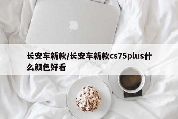 长安车新款/长安车新款cs75plus什么颜色好看