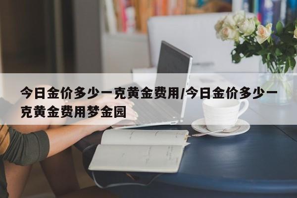今日金价多少一克黄金费用/今日金价多少一克黄金费用梦金园