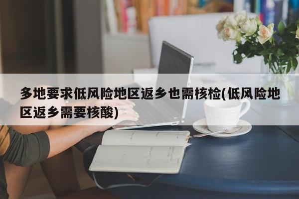 多地要求低风险地区返乡也需核检(低风险地区返乡需要核酸)