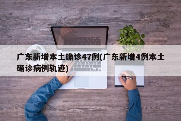 广东新增本土确诊47例(广东新增4例本土确诊病例轨迹)