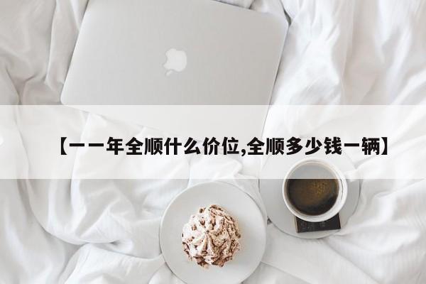 【一一年全顺什么价位,全顺多少钱一辆】