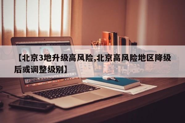 【北京3地升级高风险,北京高风险地区降级后或调整级别】