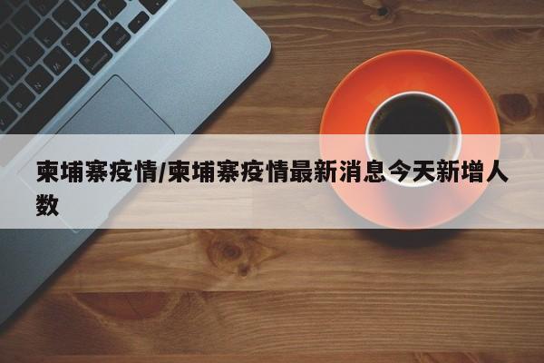 柬埔寨疫情/柬埔寨疫情最新消息今天新增人数