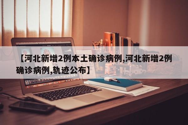 【河北新增2例本土确诊病例,河北新增2例确诊病例,轨迹公布】