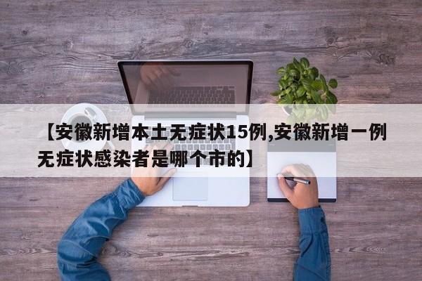 【安徽新增本土无症状15例,安徽新增一例无症状感染者是哪个市的】