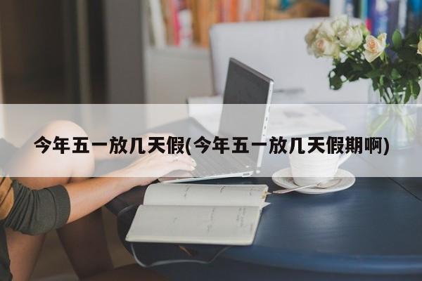 今年五一放几天假(今年五一放几天假期啊)