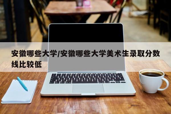 安徽哪些大学/安徽哪些大学美术生录取分数线比较低