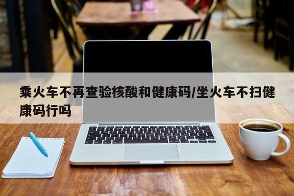 乘火车不再查验核酸和健康码/坐火车不扫健康码行吗