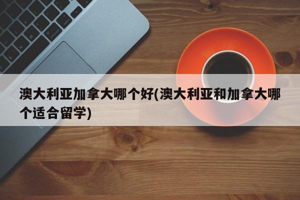 澳大利亚加拿大哪个好(澳大利亚和加拿大哪个适合留学)