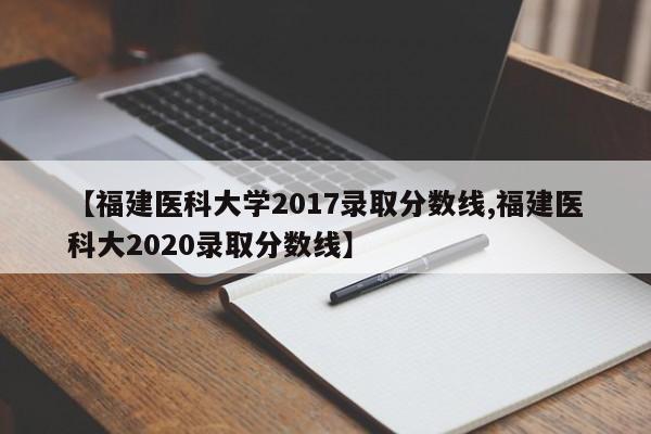 【福建医科大学2017录取分数线,福建医科大2020录取分数线】