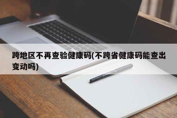 跨地区不再查验健康码(不跨省健康码能查出变动吗)