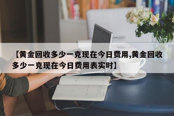【黄金回收多少一克现在今日费用,黄金回收多少一克现在今日费用表实时】