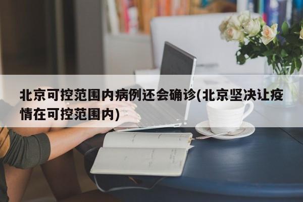 北京可控范围内病例还会确诊(北京坚决让疫情在可控范围内)