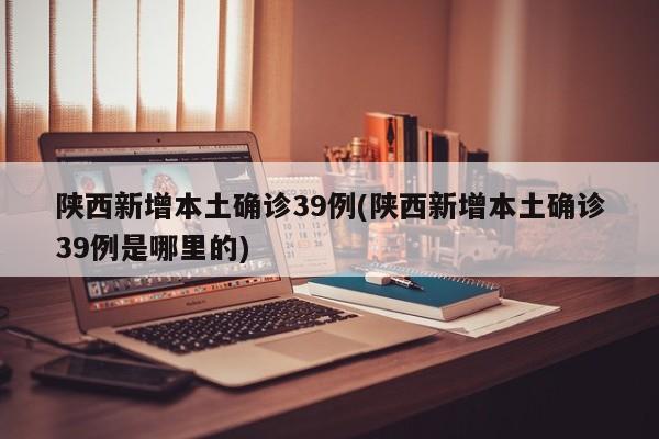 陕西新增本土确诊39例(陕西新增本土确诊39例是哪里的)