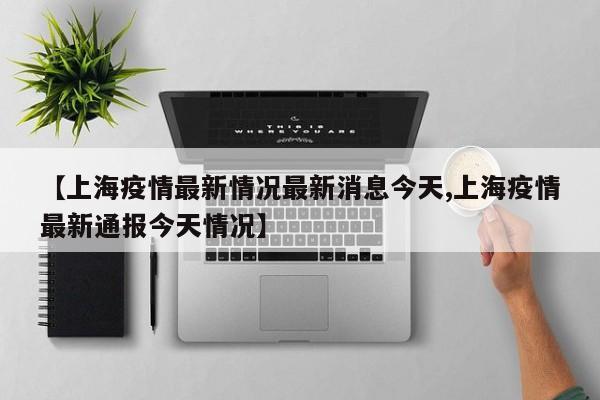 【上海疫情最新情况最新消息今天,上海疫情最新通报今天情况】