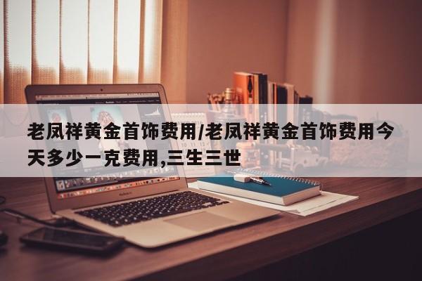 老凤祥黄金首饰费用/老凤祥黄金首饰费用今天多少一克费用,三生三世